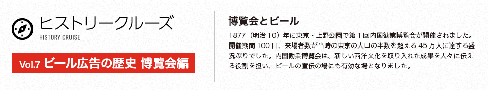 ヒストリークルーズ 　Vol.7 ビール広告の歴史 博覧会編　博覧会とビール　1877（明治10）年に東京・上野公園で第1回内国勧業博覧会が開催されました。開催期間100日、来場者数が当時の東京の人口の半数を超える45万人に達する盛況ぶりでした。内国勧業博覧会は、新しい西洋文化を取り入れた成果を人々に伝える役割を担い、ビールの宣伝の場にも有効な場となりました。